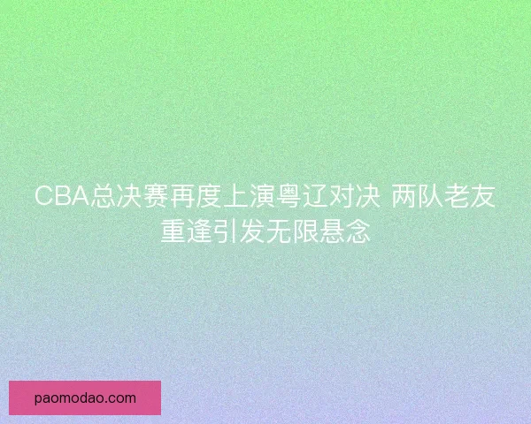 CBA总决赛再度上演粤辽对决 两队老友重逢引发无限悬念