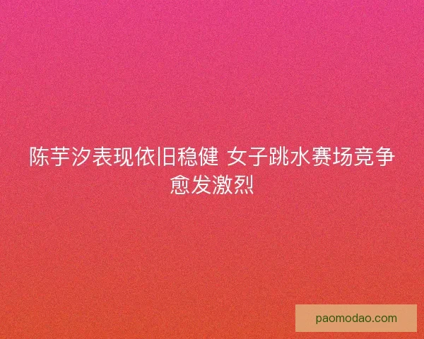 陈芋汐表现依旧稳健 女子跳水赛场竞争愈发激烈