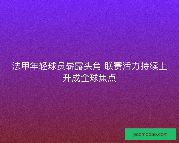 法甲年轻球员崭露头角 联赛活力持续上升成全球焦点