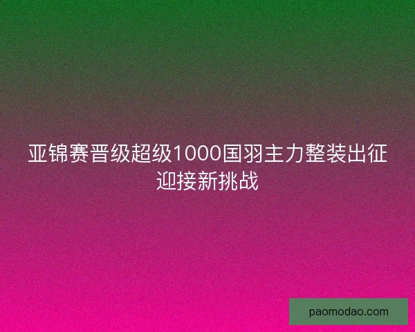 亚锦赛晋级超级1000国羽主力整装出征迎接新挑战